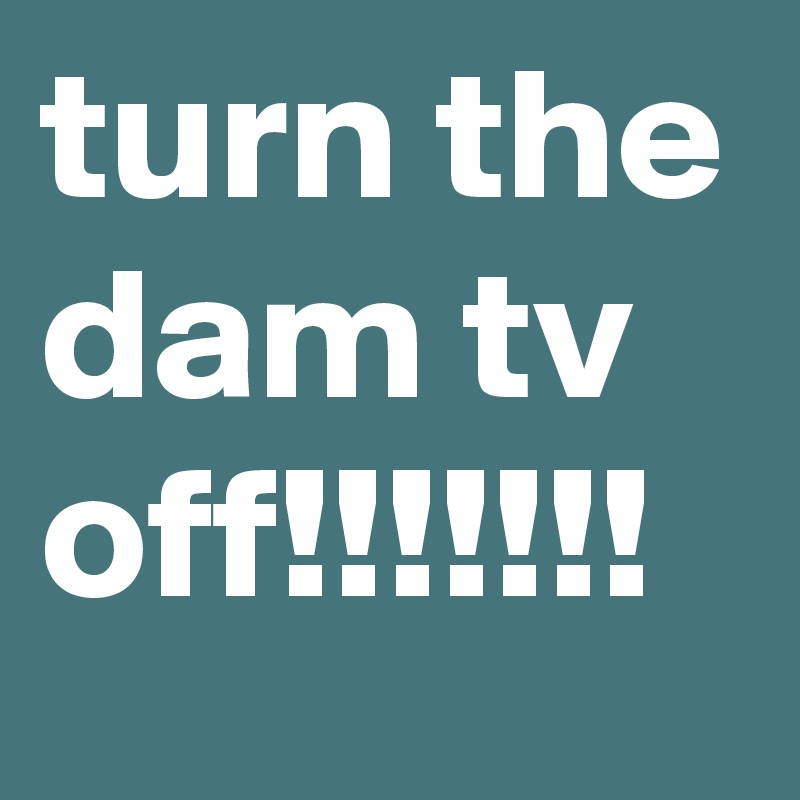 turn the dam tv off!!!!!!!