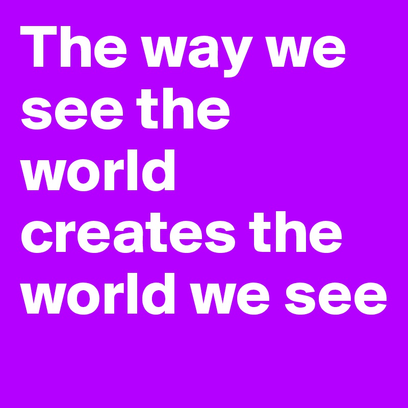 The way we see the world creates the world we see