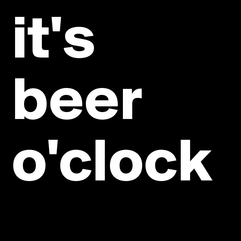 it's
beer
o'clock