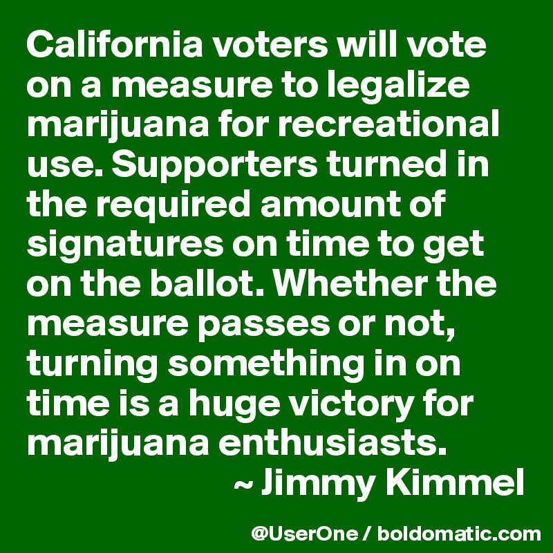 California voters will vote on a measure to legalize marijuana for recreational use. Supporters turned in the required amount of signatures on time to get on the ballot. Whether the measure passes or not, turning something in on time is a huge victory for marijuana enthusiasts.
                          ~ Jimmy Kimmel
