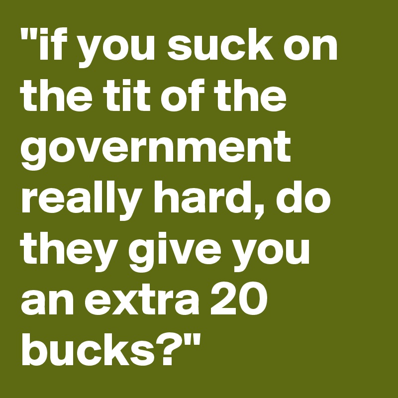 "if you suck on the tit of the government really hard, do they give you an extra 20 bucks?"