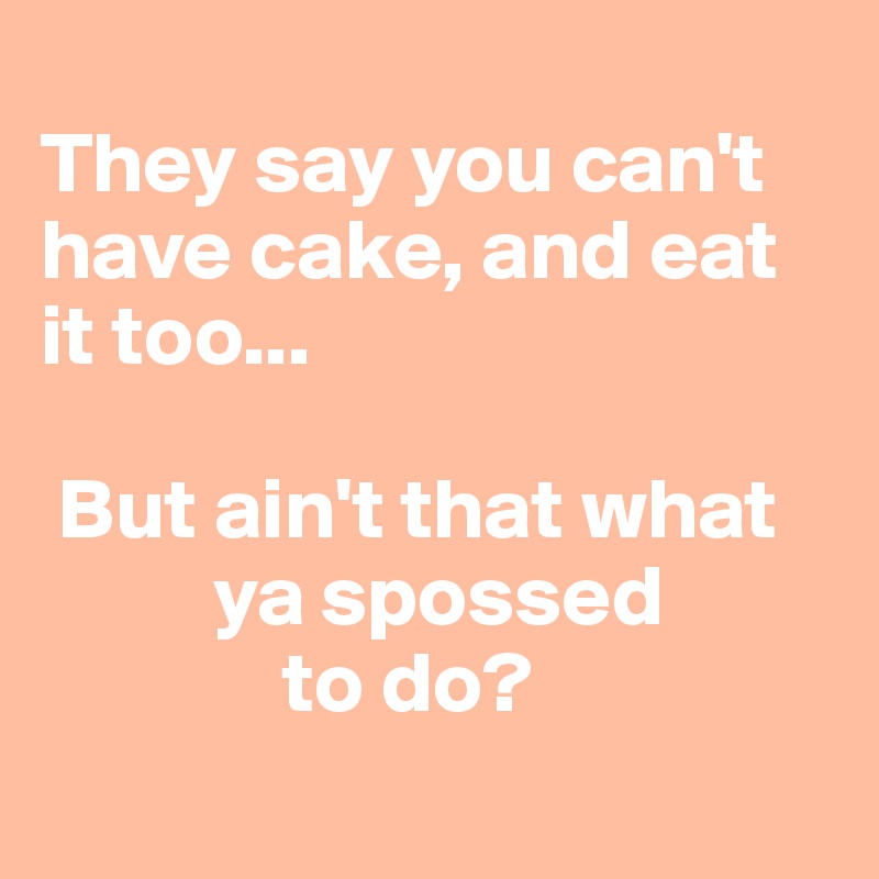 
They say you can't have cake, and eat it too...

 But ain't that what          
          ya spossed
              to do?
