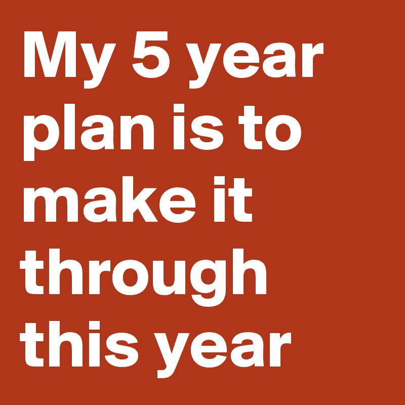 My 5 year plan is to make it through this year