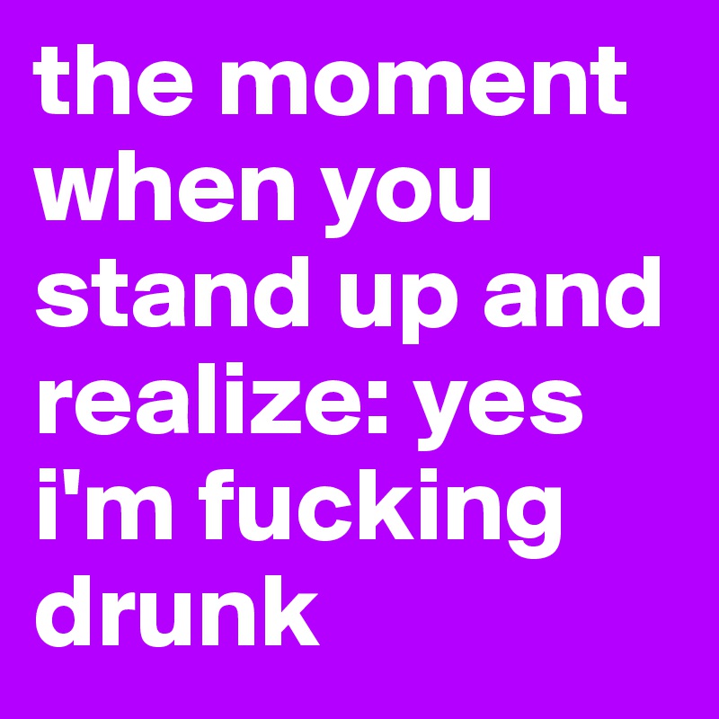the moment when you stand up and realize: yes i'm fucking drunk