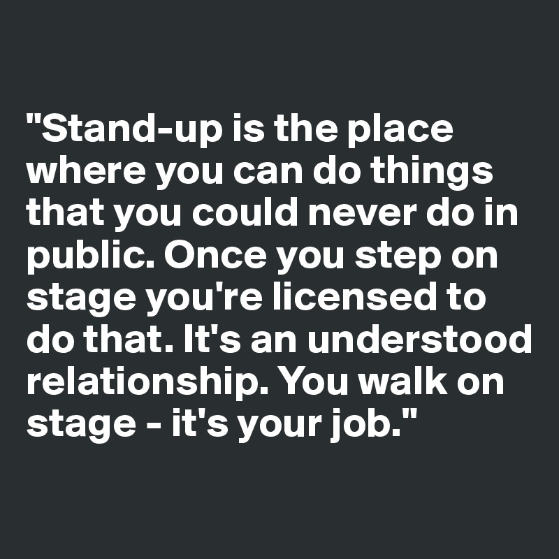 

"Stand-up is the place where you can do things that you could never do in public. Once you step on stage you're licensed to do that. It's an understood relationship. You walk on stage - it's your job."
