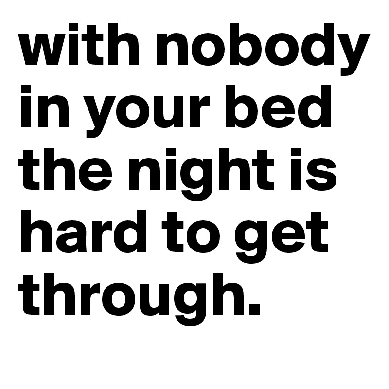 with nobody in your bed the night is hard to get through.