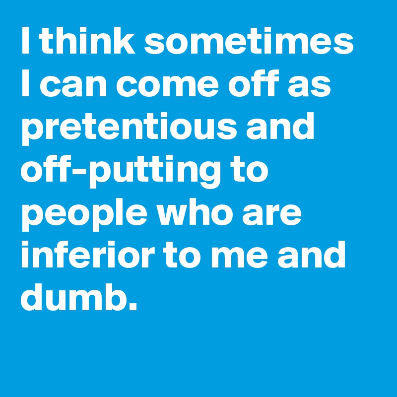 I think sometimes I can come off as pretentious and off-putting to people who are inferior to me and dumb.