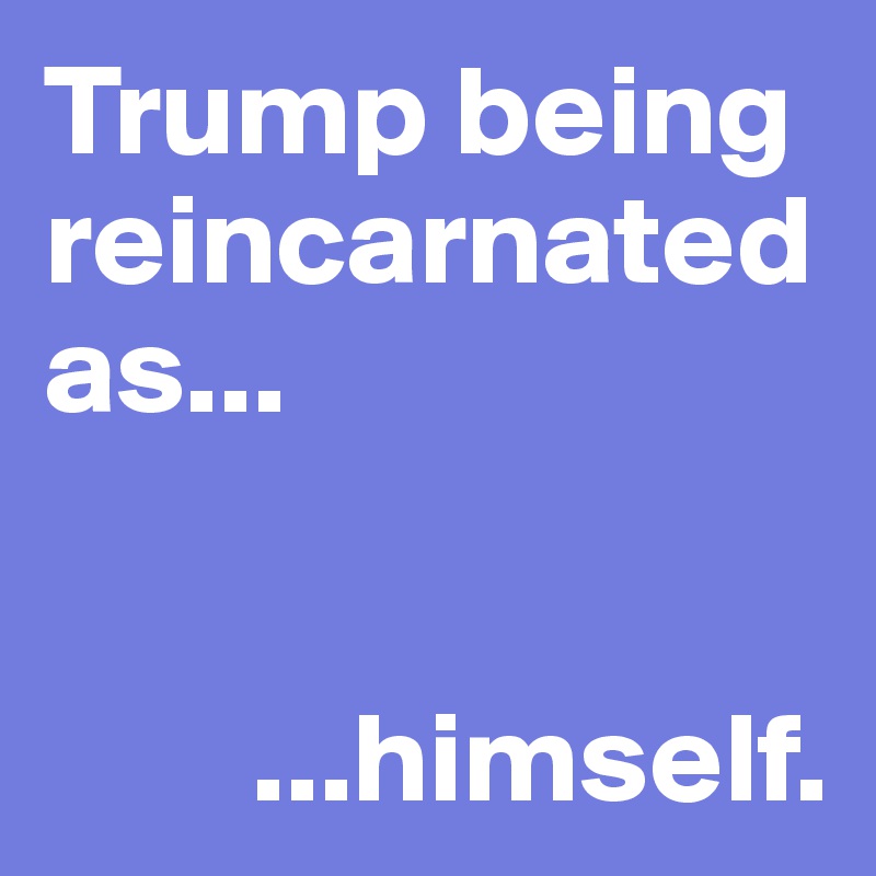 Trump being reincarnated as... 


        ...himself. 