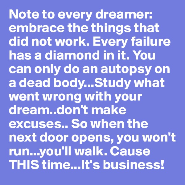 Note to every dreamer: embrace the things that did not work. Every failure has a diamond in it. You can only do an autopsy on a dead body...Study what went wrong with your dream..don't make excuses.. So when the next door opens, you won't run...you'll walk. Cause THIS time...It's business!