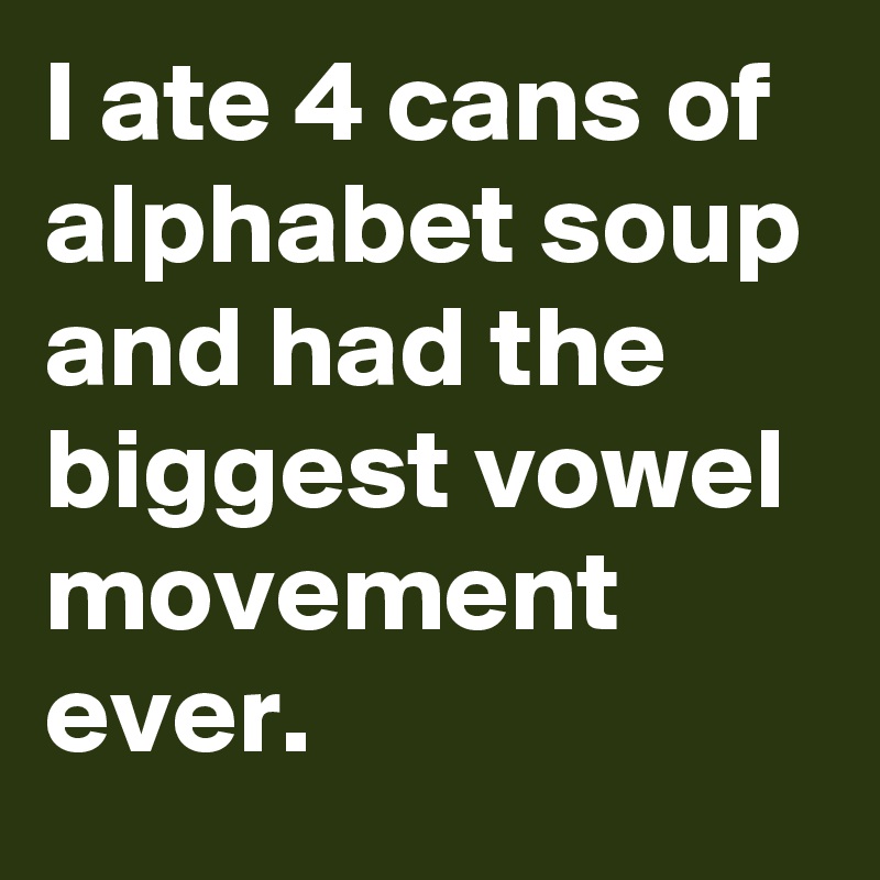 I ate 4 cans of alphabet soup and had the biggest vowel movement ever.