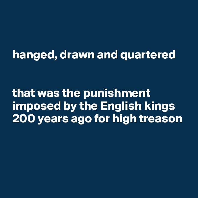 


 hanged, drawn and quartered 


 that was the punishment
 imposed by the English kings
 200 years ago for high treason




