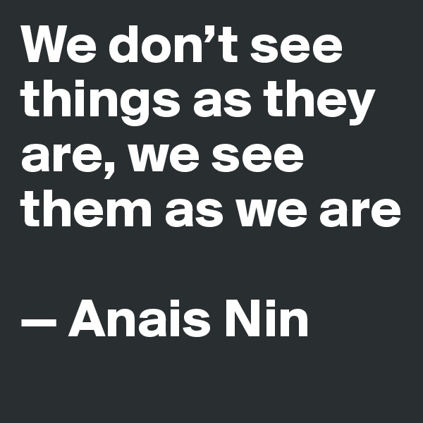 We don’t see things as they are, we see them as we are

—	Anais Nin