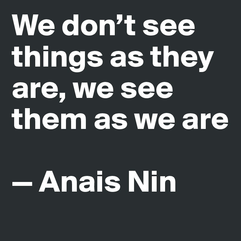 We don’t see things as they are, we see them as we are

—	Anais Nin