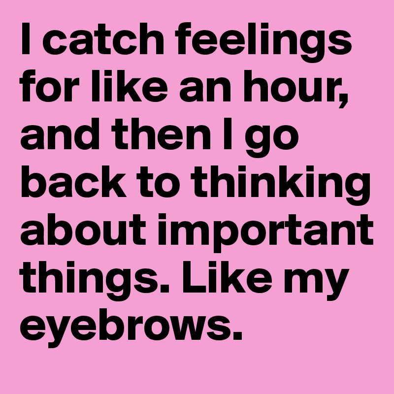I catch feelings for like an hour, and then I go back to thinking about important things. Like my eyebrows.