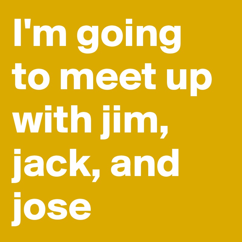 I'm going to meet up with jim, jack, and jose