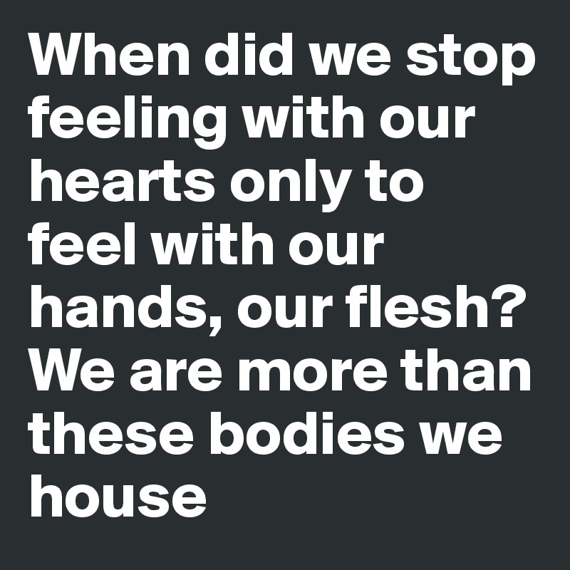 When did we stop feeling with our hearts only to feel with our hands, our flesh?
We are more than these bodies we house 