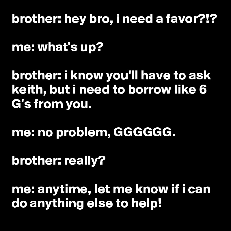 brother: hey bro, i need a favor?!?

me: what's up?

brother: i know you'll have to ask keith, but i need to borrow like 6 G's from you.

me: no problem, GGGGGG.

brother: really?

me: anytime, let me know if i can do anything else to help!