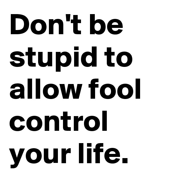 Don't be stupid to allow fool control your life.