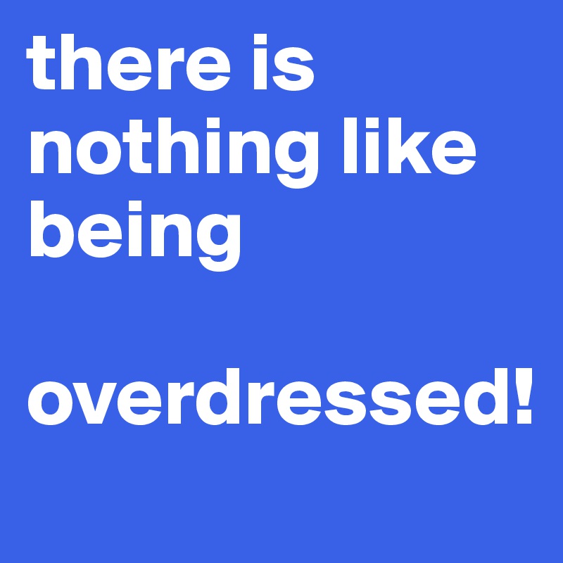 there is nothing like being
 overdressed!  