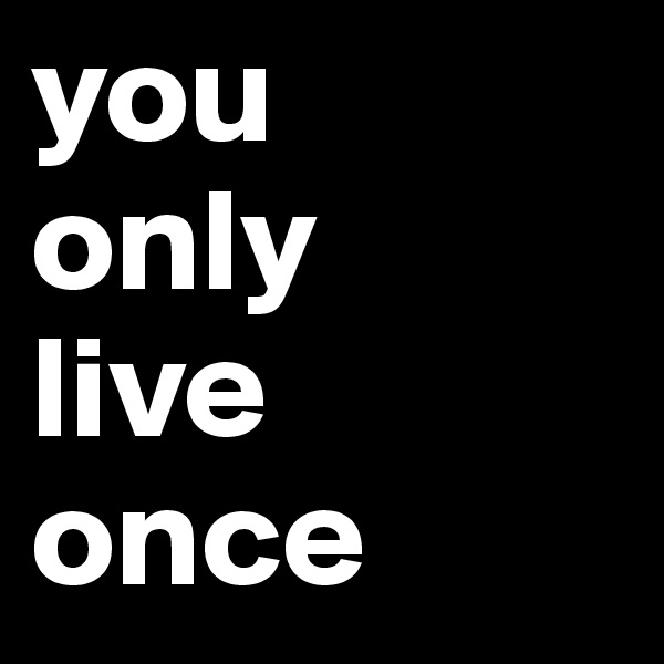 you
only
live
once