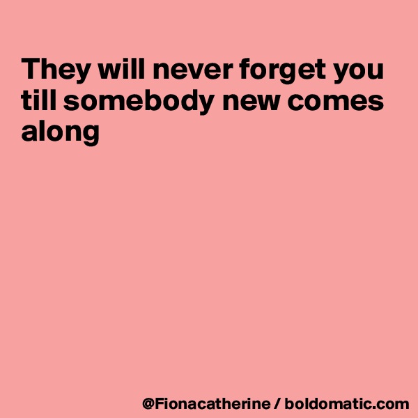 
They will never forget you till somebody new comes
along







