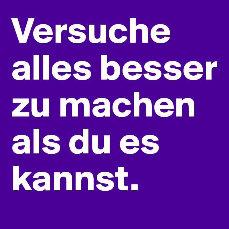 Versuche alles besser zu machen als du es kannst.