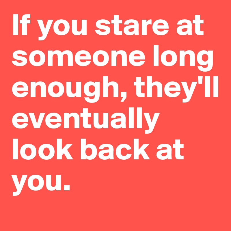 If you stare at someone long enough, they'll eventually look back at you.