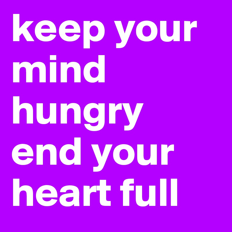 keep your mind hungry end your heart full