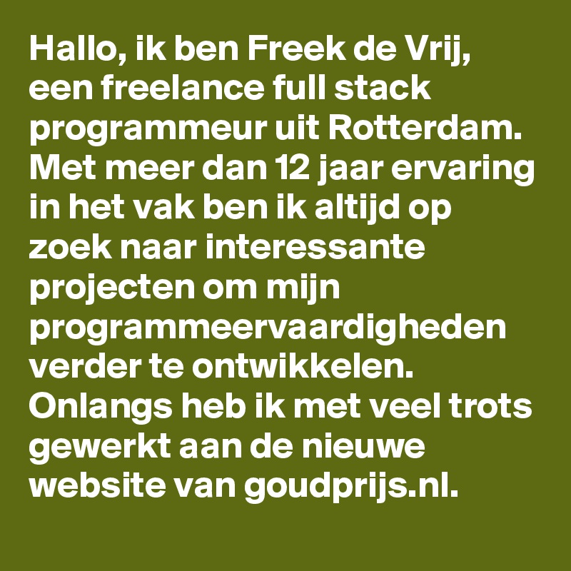 Hallo, ik ben Freek de Vrij, een freelance full stack programmeur uit Rotterdam. Met meer dan 12 jaar ervaring in het vak ben ik altijd op zoek naar interessante projecten om mijn programmeervaardigheden verder te ontwikkelen. Onlangs heb ik met veel trots gewerkt aan de nieuwe website van goudprijs.nl.