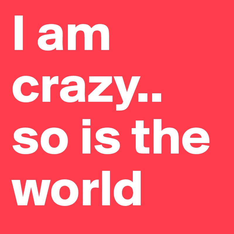 I am crazy.. so is the world