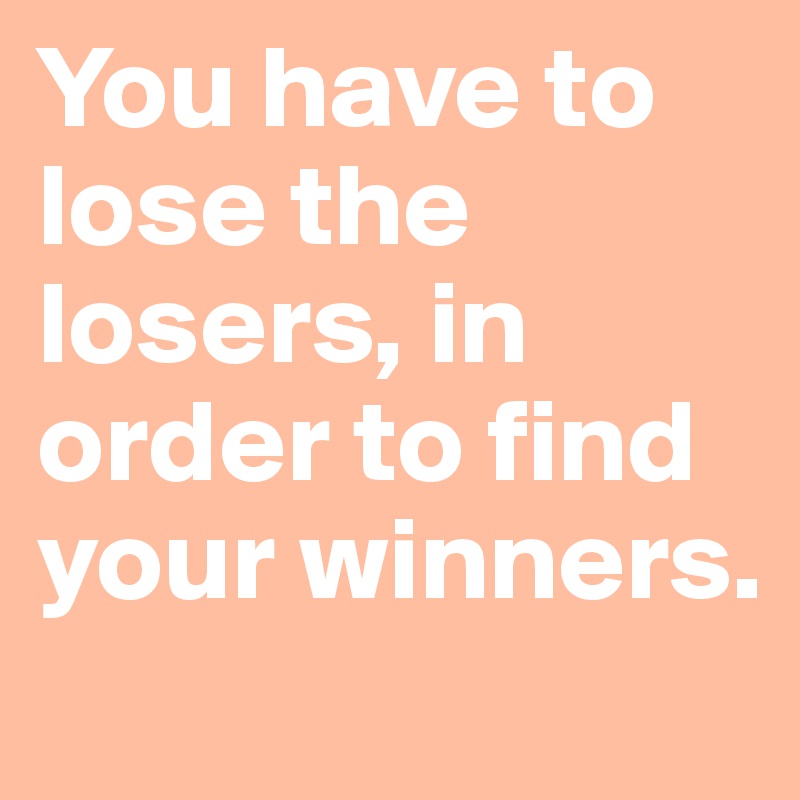 You have to lose the losers, in order to find your winners.