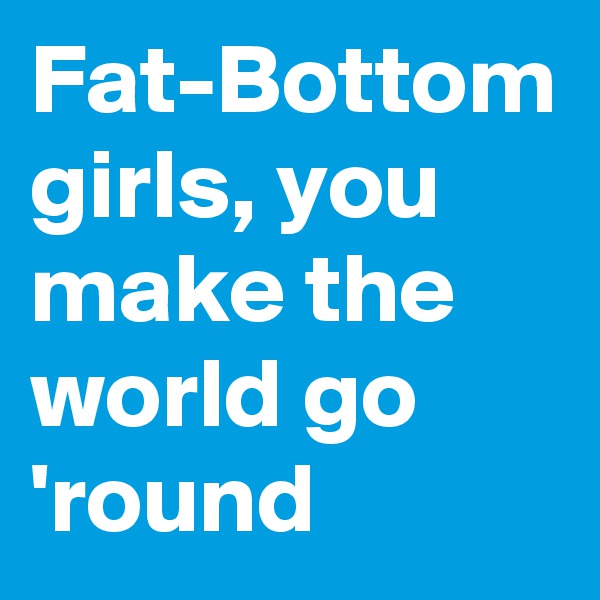 Fat-Bottom girls, you make the world go 'round
