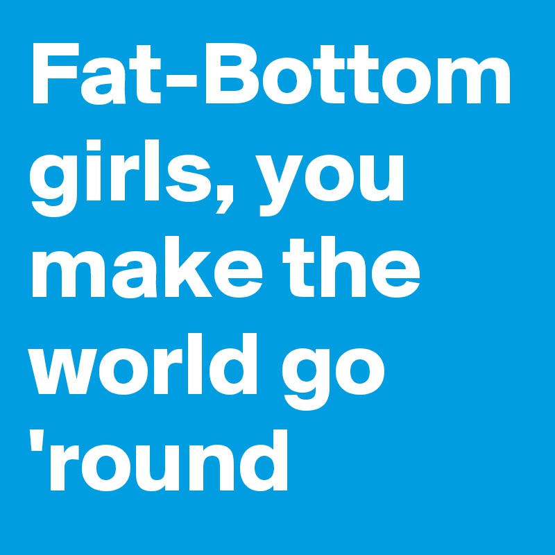 Fat-Bottom girls, you make the world go 'round