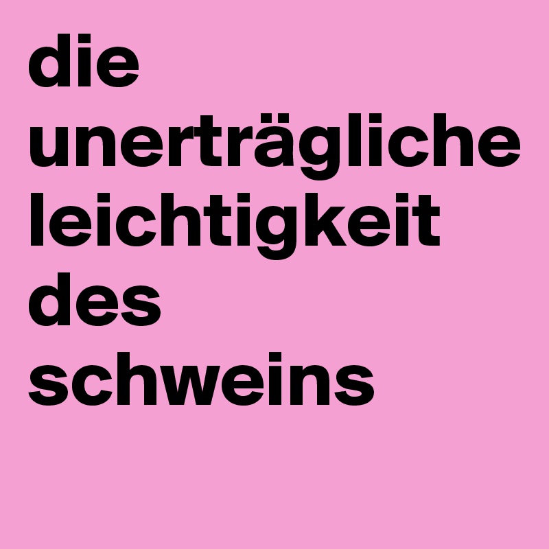 die unerträgliche   leichtigkeit des  
schweins
