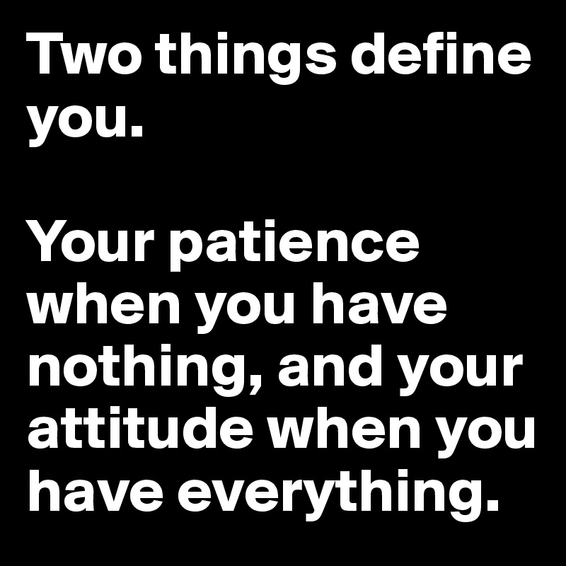 Two things define you. 

Your patience when you have nothing, and your attitude when you have everything.