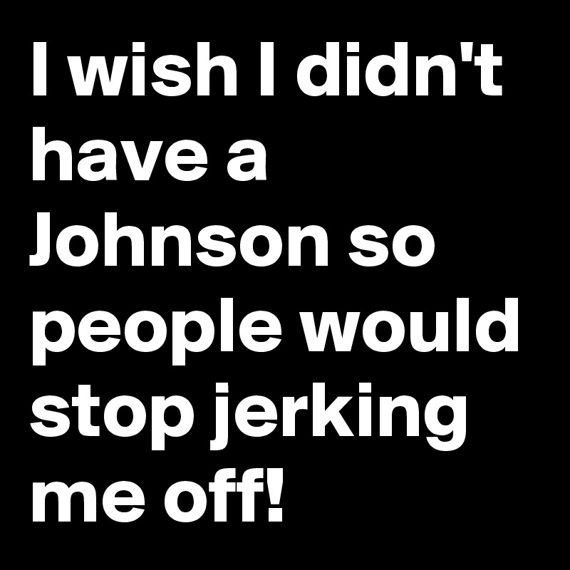 I wish I didn't have a Johnson so people would stop jerking me off!