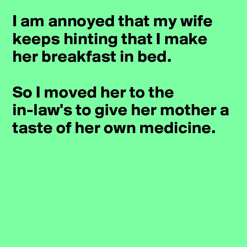 I am annoyed that my wife keeps hinting that I make her breakfast in bed.

So I moved her to the in-law's to give her mother a taste of her own medicine.




