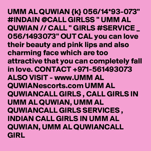UMM AL QUWIAN {k} 056/14*93-073" #INDAIN @CALL GIRLSS " UMM AL QUWIAN // CALL " GIRLS #SERVICE _ 056/1493073" OUT CAL you can love their beauty and pink lips and also charming face which are too attractive that you can completely fall in love. CONTACT +971-561493073 ALSO VISIT - www.UMM AL QUWIANescorts.com UMM AL QUWIANCALL GIRLS , CALL GIRLS IN UMM AL QUWIAN, UMM AL QUWIANCALL GIRLS SERVICES , INDIAN CALL GIRLS IN UMM AL QUWIAN, UMM AL QUWIANCALL GIRL