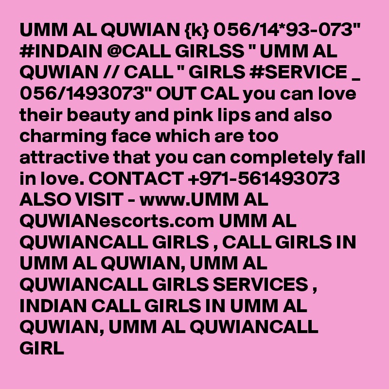 UMM AL QUWIAN {k} 056/14*93-073" #INDAIN @CALL GIRLSS " UMM AL QUWIAN // CALL " GIRLS #SERVICE _ 056/1493073" OUT CAL you can love their beauty and pink lips and also charming face which are too attractive that you can completely fall in love. CONTACT +971-561493073 ALSO VISIT - www.UMM AL QUWIANescorts.com UMM AL QUWIANCALL GIRLS , CALL GIRLS IN UMM AL QUWIAN, UMM AL QUWIANCALL GIRLS SERVICES , INDIAN CALL GIRLS IN UMM AL QUWIAN, UMM AL QUWIANCALL GIRL