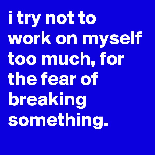 i try not to work on myself too much, for the fear of breaking something.