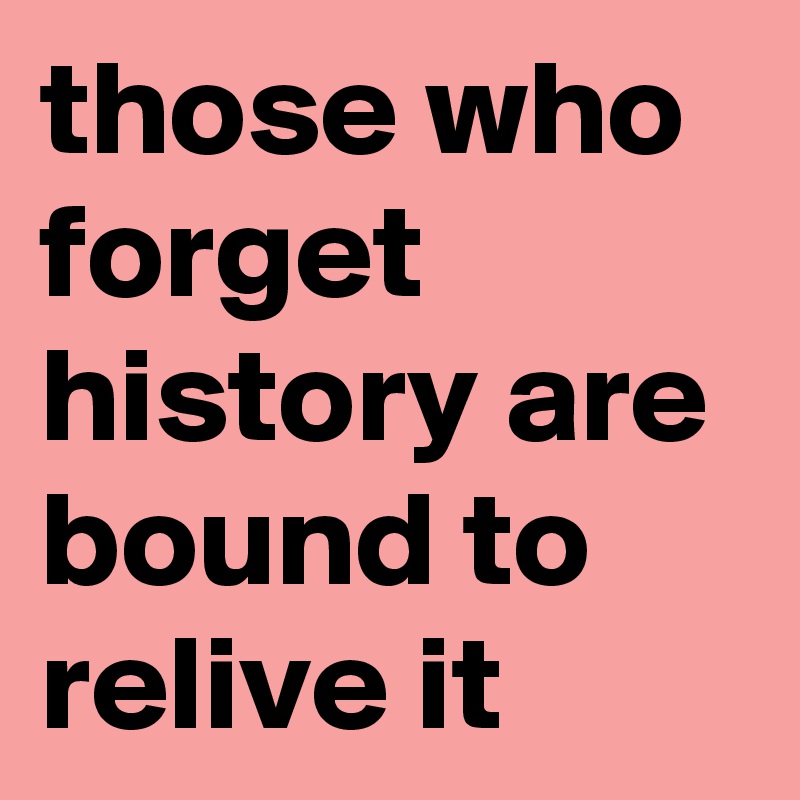 those who forget history are bound to relive it