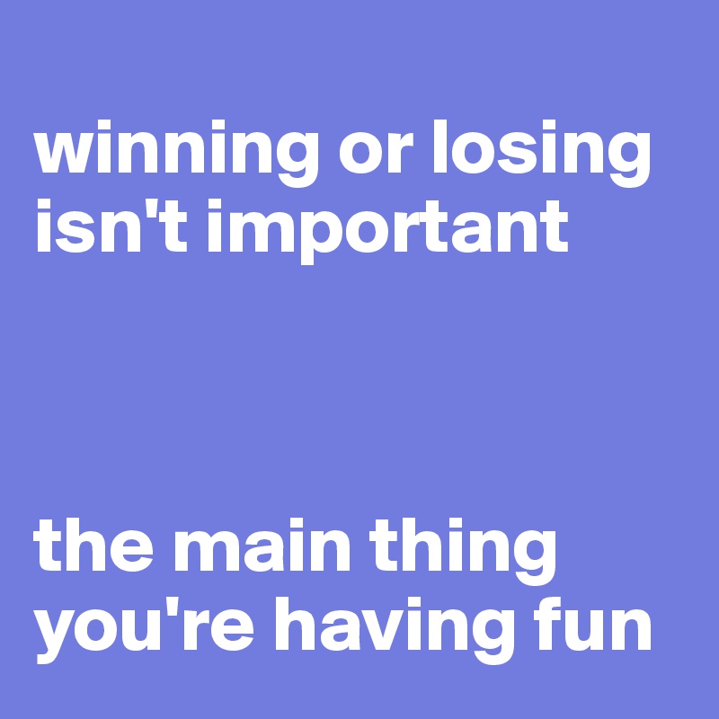 
winning or losing isn't important



the main thing you're having fun