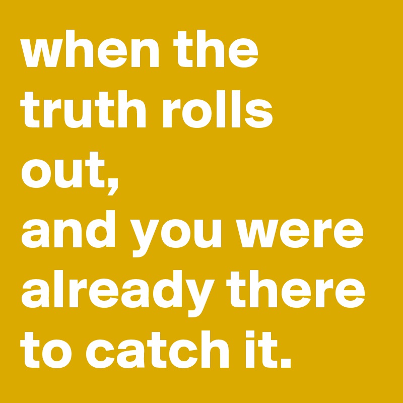 when the truth rolls out,
and you were already there to catch it. 