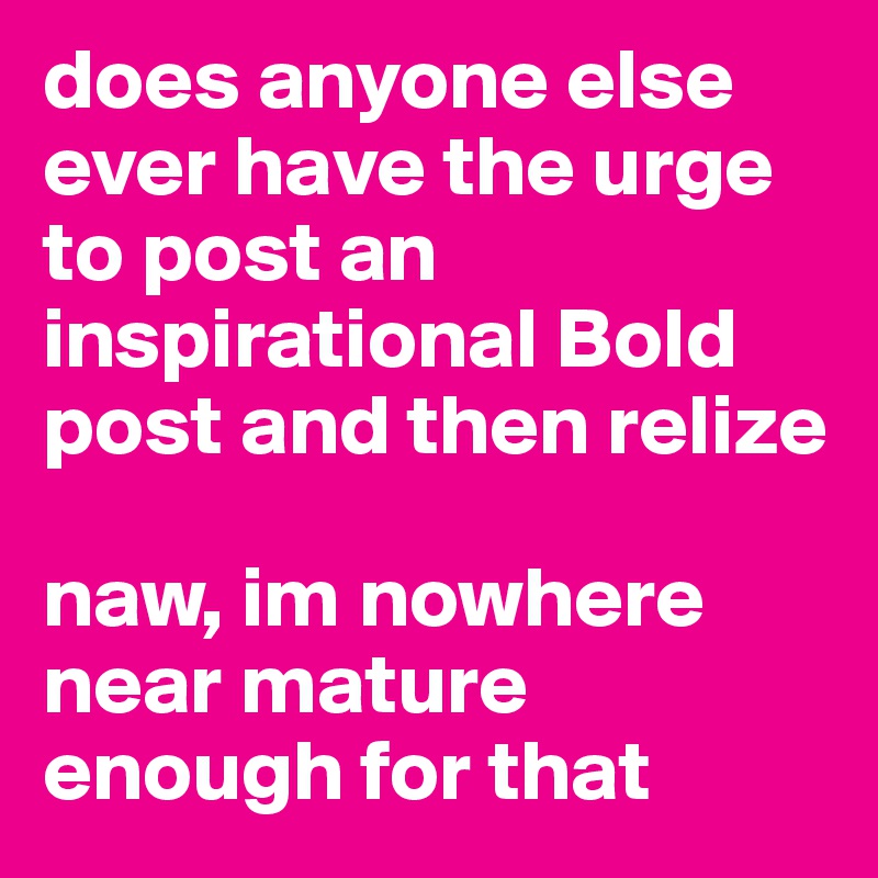 does anyone else ever have the urge to post an inspirational Bold post and then relize

naw, im nowhere near mature enough for that