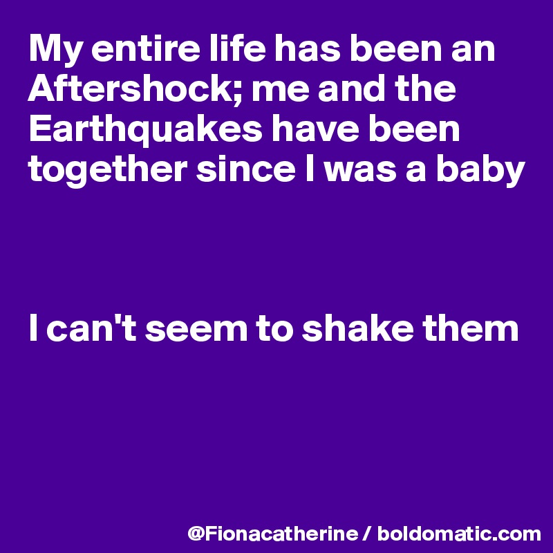 My entire life has been an
Aftershock; me and the
Earthquakes have been
together since I was a baby



I can't seem to shake them



