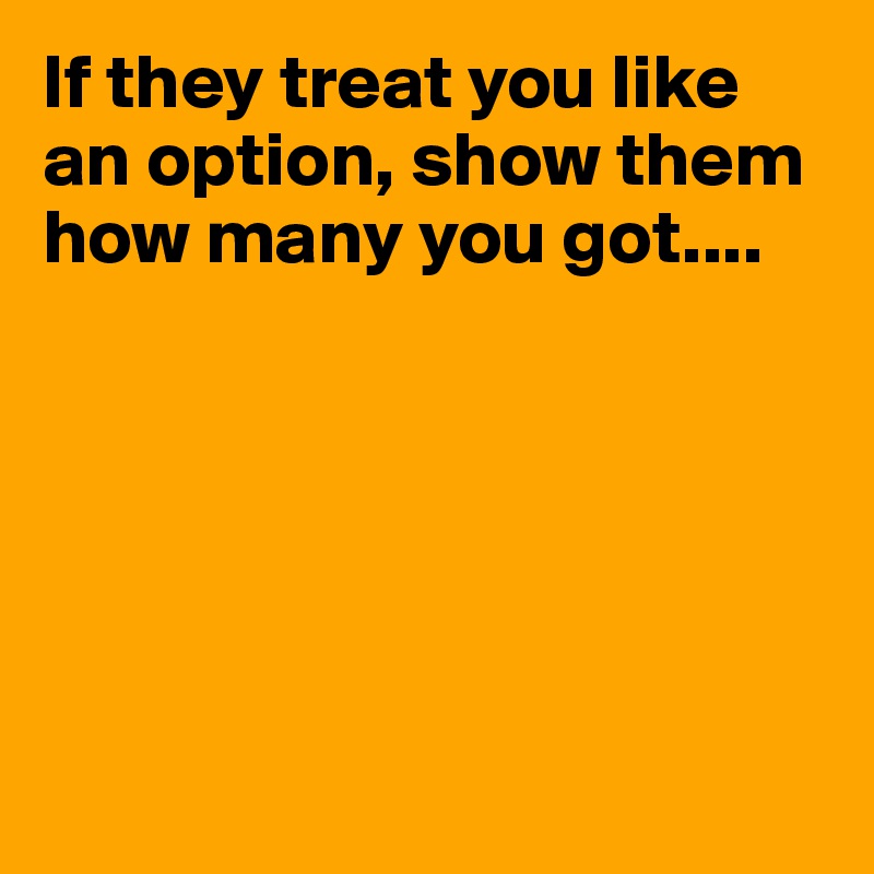 If they treat you like an option, show them how many you got....






