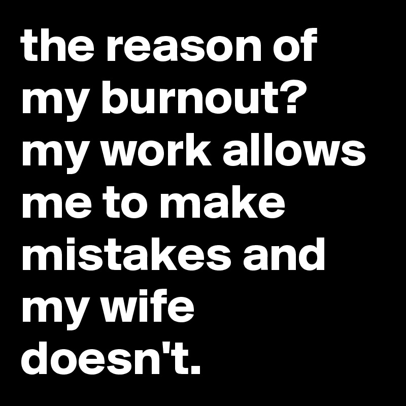 the reason of my burnout? my work allows me to make mistakes and my wife doesn't.