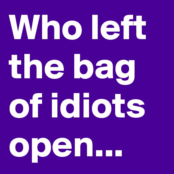 Who left the bag of idiots open...