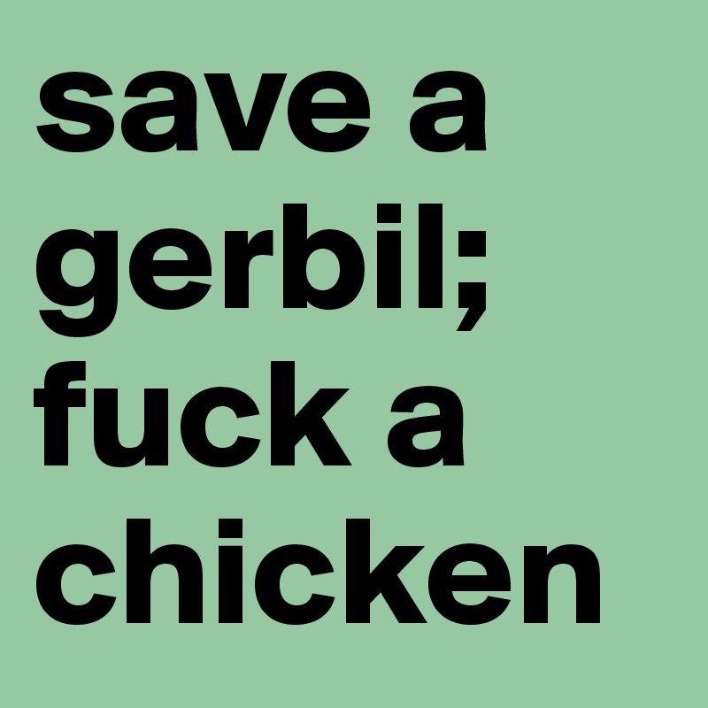 save a gerbil; fuck a chicken