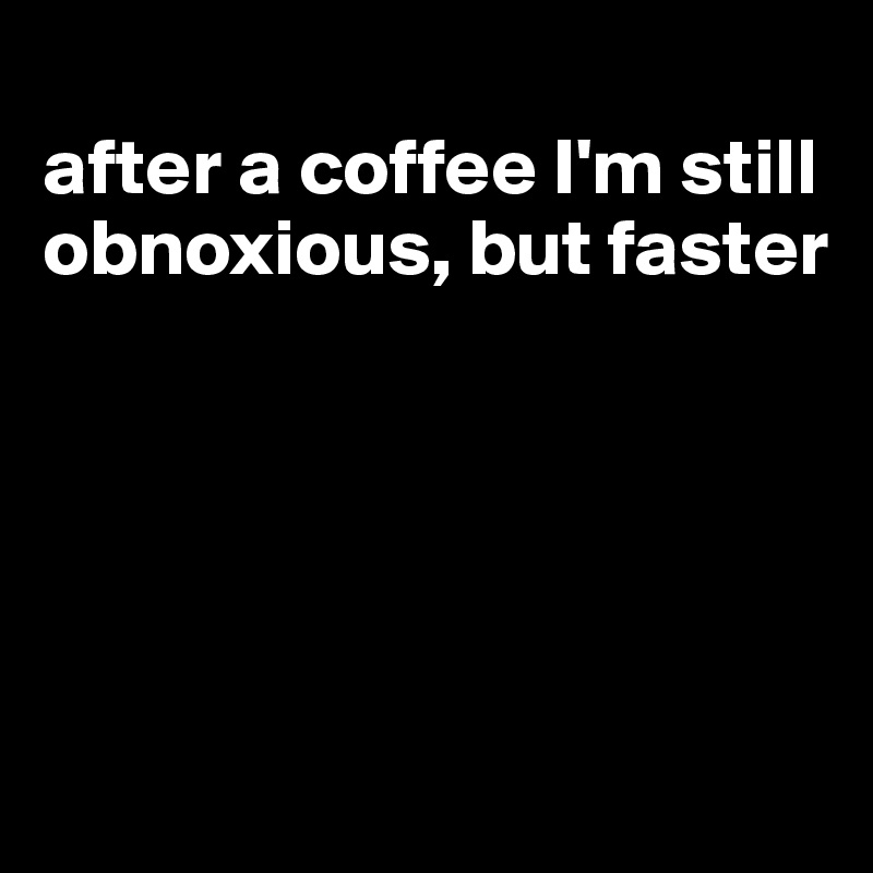 
after a coffee I'm still obnoxious, but faster





